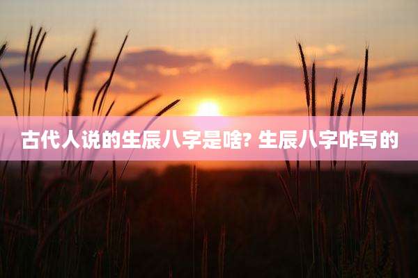 古代人说的生辰八字是啥? 生辰八字咋写的