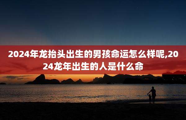 2024年龙抬头出生的男孩命运怎么样呢,2024龙年出生的人是什么命