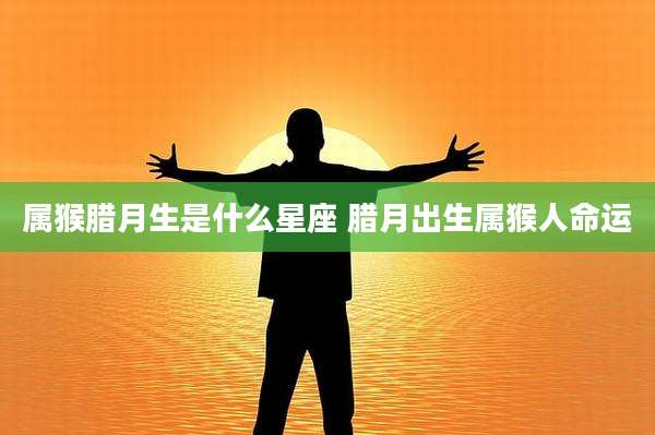 属猴腊月生是什么星座 腊月出生属猴人命运