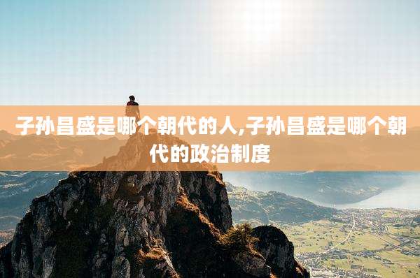 子孙昌盛是哪个朝代的人,子孙昌盛是哪个朝代的政治制度