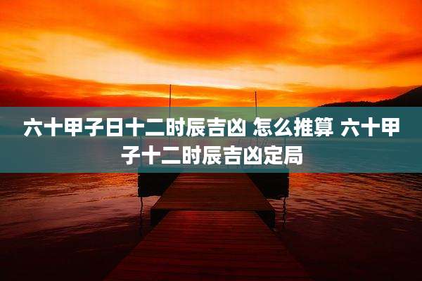 六十甲子日十二时辰吉凶 怎么推算 六十甲子十二时辰吉凶定局