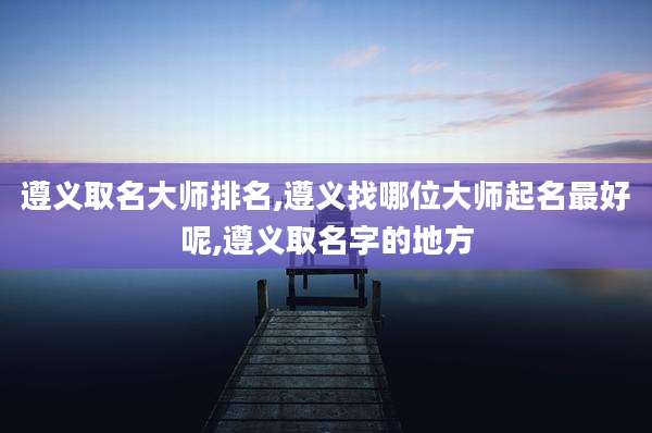 遵义取名大师排名,遵义找哪位大师起名最好呢,遵义取名字的地方