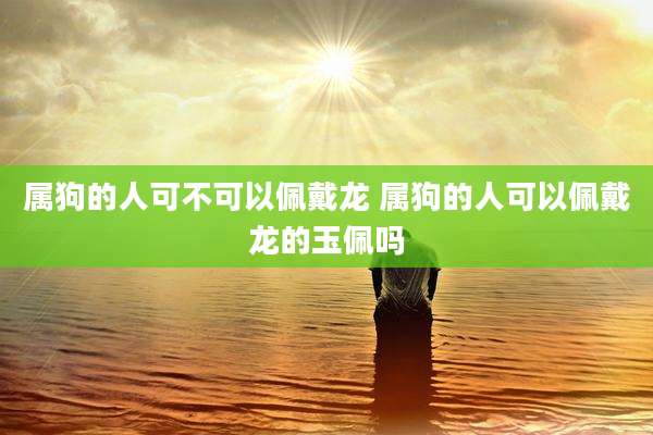 属狗的人可不可以佩戴龙 属狗的人可以佩戴龙的玉佩吗