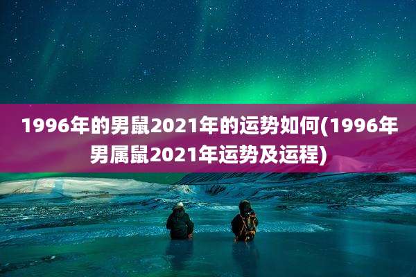 1996年的男鼠2021年的运势如何(1996年男属鼠2021年运势及运程)