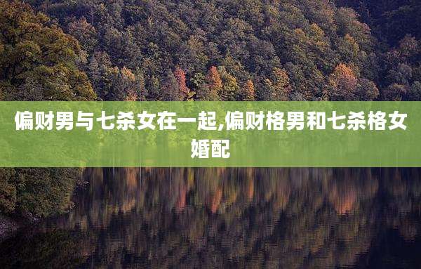 偏财男与七杀女在一起,偏财格男和七杀格女婚配