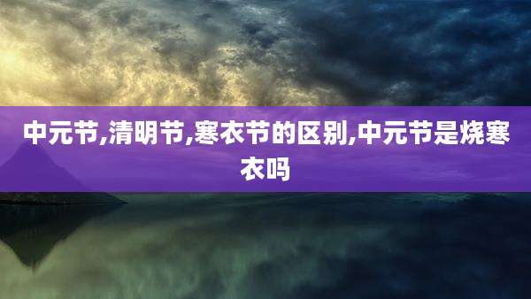 中元节,清明节,寒衣节的区别,中元节是烧寒衣吗