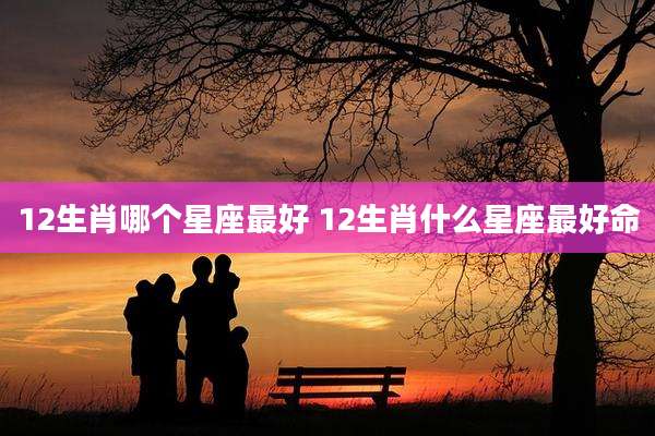 12生肖哪个星座最好 12生肖什么星座最好命