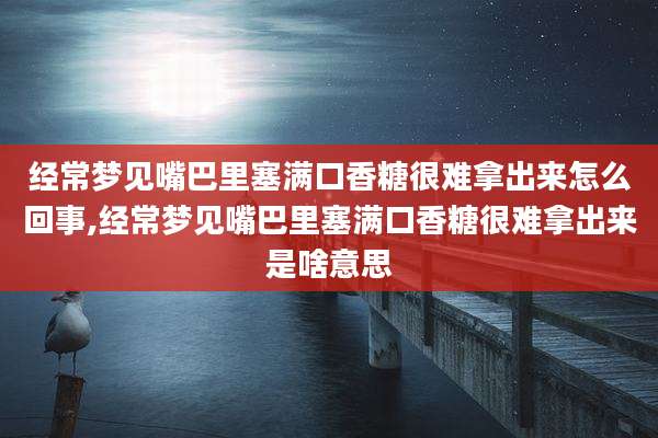 经常梦见嘴巴里塞满口香糖很难拿出来怎么回事,经常梦见嘴巴里塞满口香糖很难拿出来是啥意思