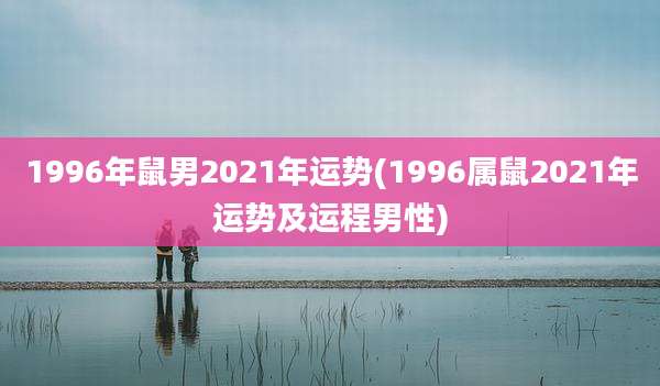 1996年鼠男2021年运势(1996属鼠2021年运势及运程男性)