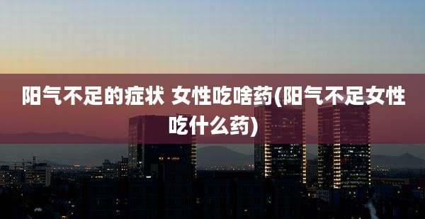 阳气不足的症状 女性吃啥药(阳气不足女性吃什么药)