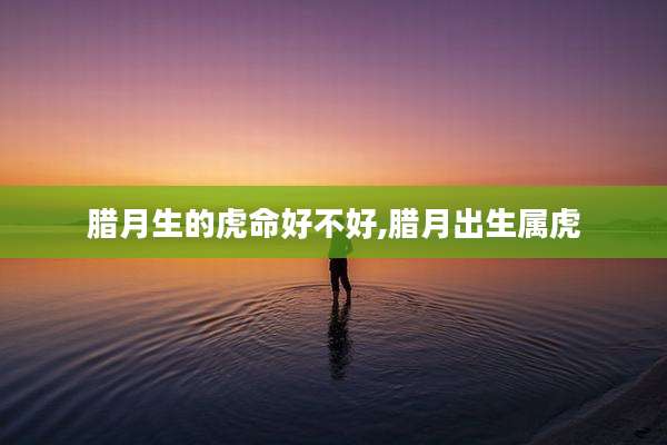 腊月生的虎命好不好,腊月出生属虎