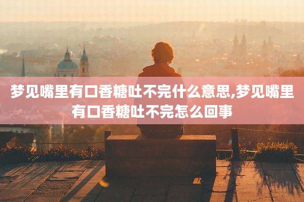 梦见嘴里有口香糖吐不完什么意思,梦见嘴里有口香糖吐不完怎么回事