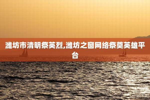 潍坊市清明祭英烈,潍坊之窗网络祭奠英雄平台
