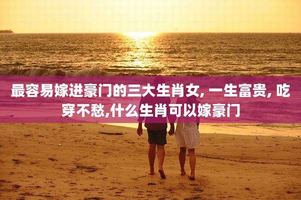 最容易嫁进豪门的三大生肖女, 一生富贵, 吃穿不愁,什么生肖可以嫁豪门