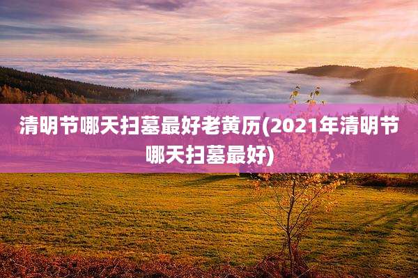 清明节哪天扫墓最好老黄历(2021年清明节哪天扫墓最好)
