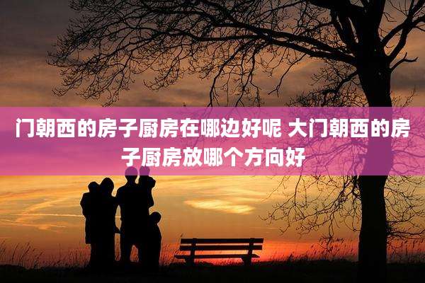 门朝西的房子厨房在哪边好呢 大门朝西的房子厨房放哪个方向好