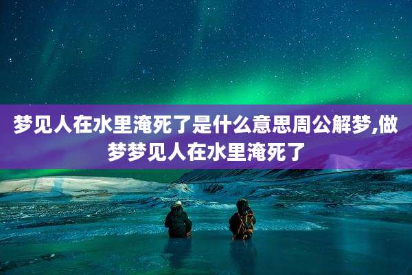 梦见人在水里淹死了是什么意思周公解梦,做梦梦见人在水里淹死了