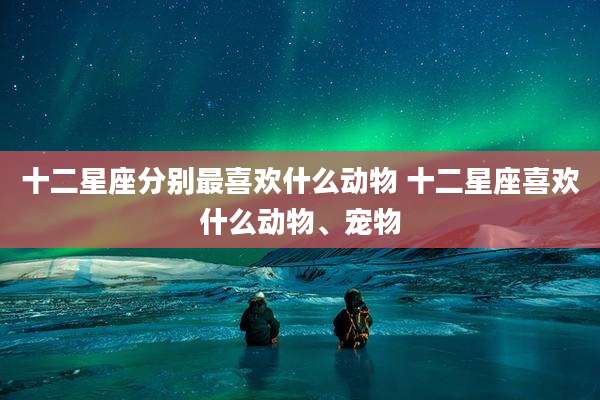十二星座分别最喜欢什么动物 十二星座喜欢什么动物、宠物
