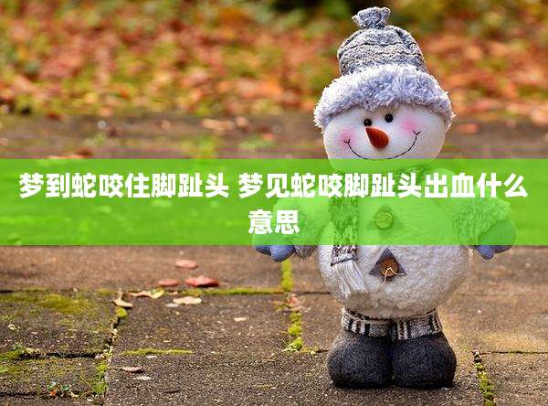 梦到蛇咬住脚趾头 梦见蛇咬脚趾头出血什么意思