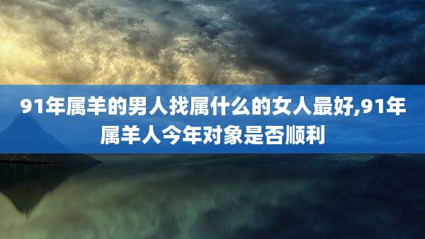 91年属羊的男人找属什么的女人最好,91年属羊人今年对象是否顺利