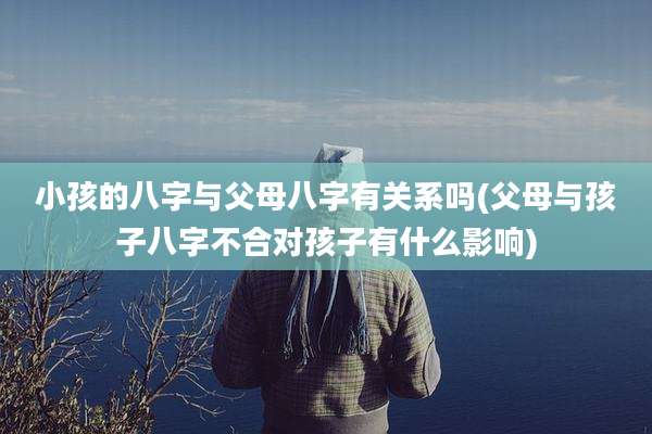 小孩的八字与父母八字有关系吗(父母与孩子八字不合对孩子有什么影响)