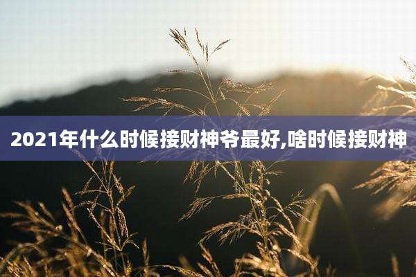 2021年什么时候接财神爷最好,啥时候接财神