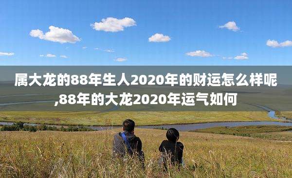 属大龙的88年生人2020年的财运怎么样呢,88年的大龙2020年运气如何