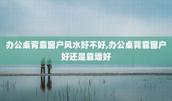 办公桌背靠窗户风水好不好,办公桌背靠窗户好还是靠墙好