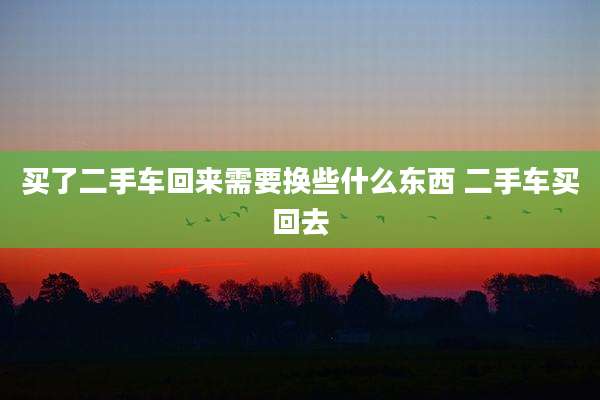 买了二手车回来需要换些什么东西 二手车买回去