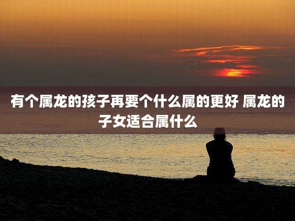 有个属龙的孩子再要个什么属的更好 属龙的子女适合属什么