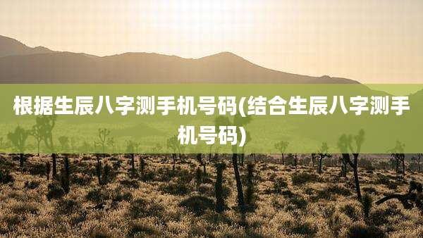 根据生辰八字测手机号码(结合生辰八字测手机号码)