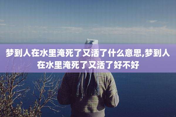梦到人在水里淹死了又活了什么意思,梦到人在水里淹死了又活了好不好