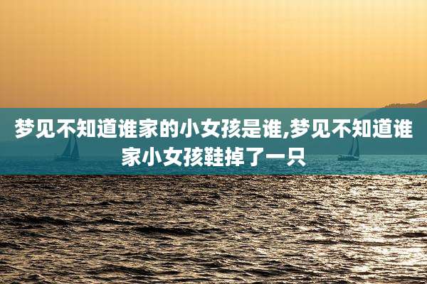 梦见不知道谁家的小女孩是谁,梦见不知道谁家小女孩鞋掉了一只