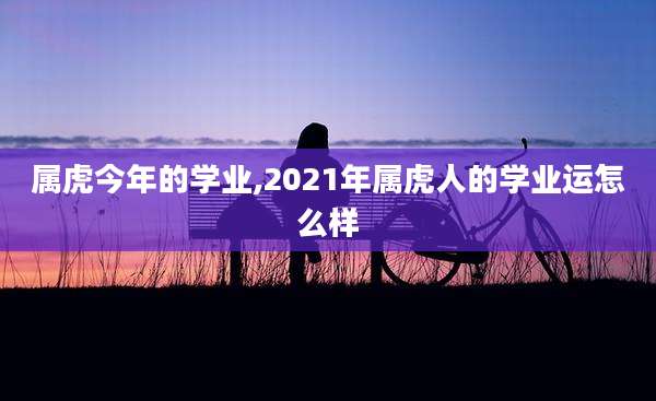 属虎今年的学业,2021年属虎人的学业运怎么样