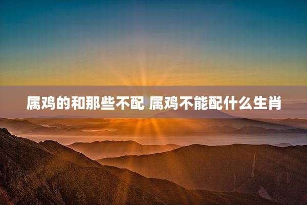 属鸡的和那些不配 属鸡不能配什么生肖