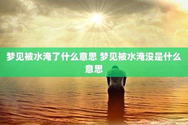 梦见被水淹了什么意思 梦见被水淹没是什么意思