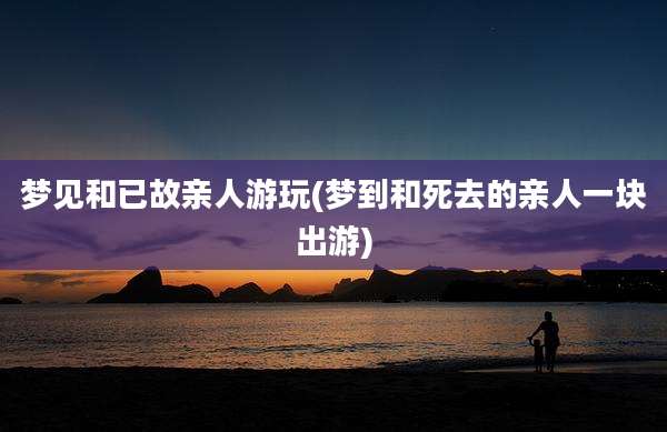 梦见和已故亲人游玩(梦到和死去的亲人一块出游)
