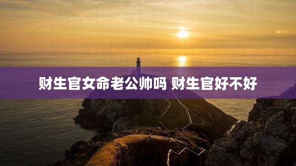 财生官女命老公帅吗 财生官好不好
