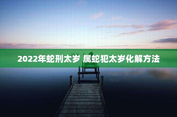 2022年蛇刑太岁 属蛇犯太岁化解方法