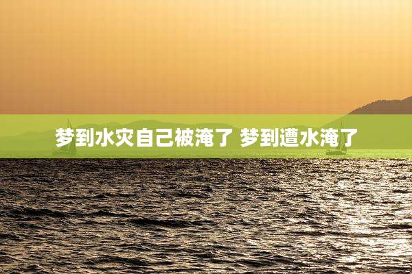梦到水灾自己被淹了 梦到遭水淹了