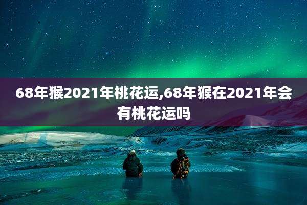 68年猴2021年桃花运,68年猴在2021年会有桃花运吗