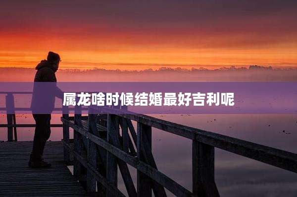 属龙啥时候结婚最好吉利呢