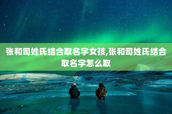 张和司姓氏结合取名字女孩,张和司姓氏结合取名字怎么取