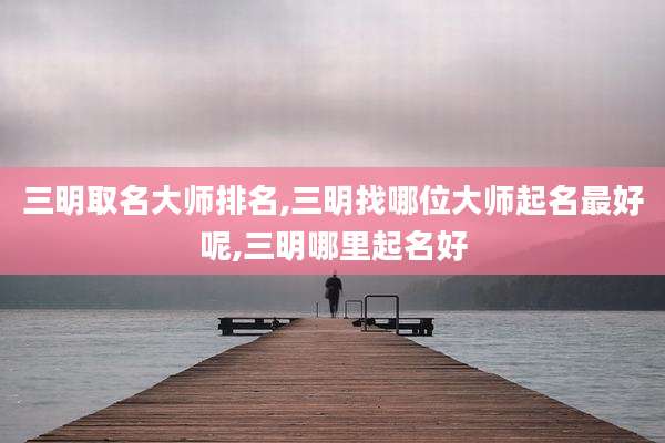 三明取名大师排名,三明找哪位大师起名最好呢,三明哪里起名好