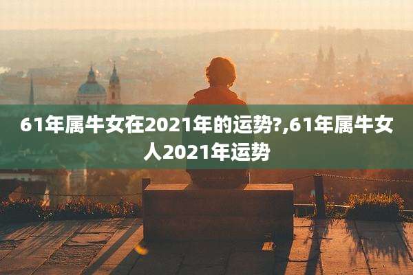 61年属牛女在2021年的运势?,61年属牛女人2021年运势