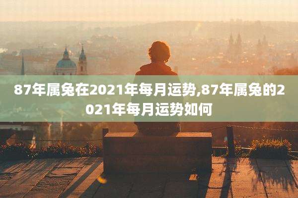 87年属兔在2021年每月运势,87年属兔的2021年每月运势如何