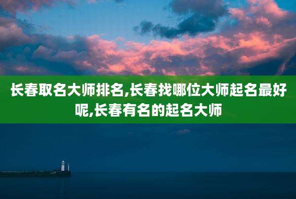 长春取名大师排名,长春找哪位大师起名最好呢,长春有名的起名大师
