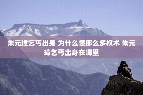 朱元璋乞丐出身 为什么懂那么多权术 朱元璋乞丐出身在哪里