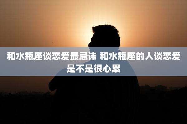 和水瓶座谈恋爱最忌讳 和水瓶座的人谈恋爱是不是很心累
