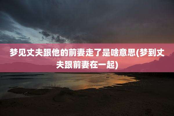 梦见丈夫跟他的前妻走了是啥意思(梦到丈夫跟前妻在一起)